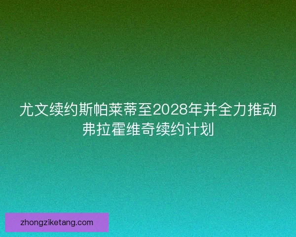 尤文续约斯帕莱蒂至2028年并全力推动弗拉霍维奇续约计划